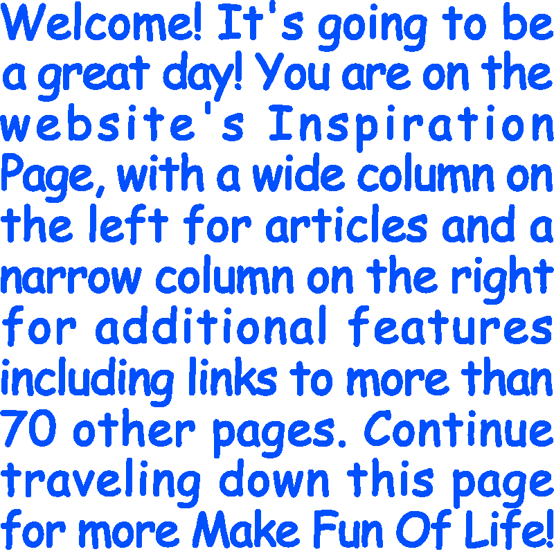 Welcome! It’s going to be a great day! You are on the website’s Inspiration Page, with a wide column on the left for articles and a narrow column on the right for additional features including links to more than 70 other pages. Continue traveling down this page for more Make Fun Of Life!