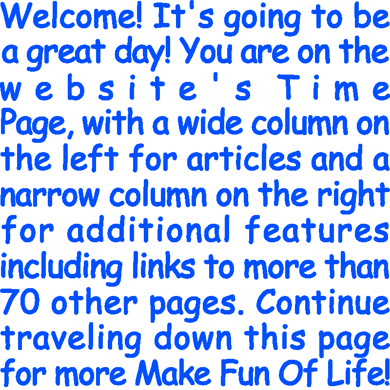 Welcome! It’s going to be a great day! You are on the website’s Time Page, with a wide column on the left for articles and a narrow column on the right for additional features including links to more than 70 other pages. Continue traveling down this page for more Make Fun Of Life!