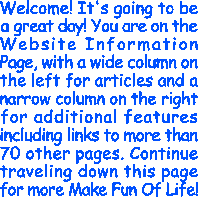 Welcome! It’s going to be a great day! You are on the Website Information Page, with a wide column on the left for articles and a narrow column on the right for additional features including links to more than 70 other pages. Continue traveling down this page for more Make Fun Of Life!