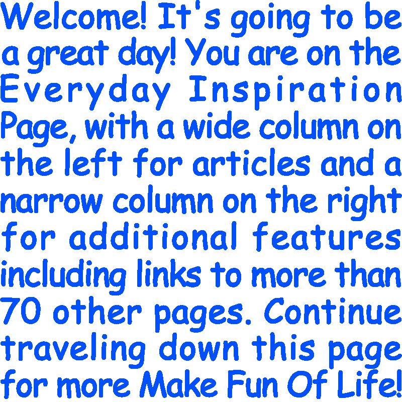 Welcome! It’s going to be a great day! You are on the Everyday Inspiration Page, with a wide column on the left for articles and a narrow column on the right for additional features including links to more than 70 other pages. Continue traveling down this page for more Make Fun Of Life!