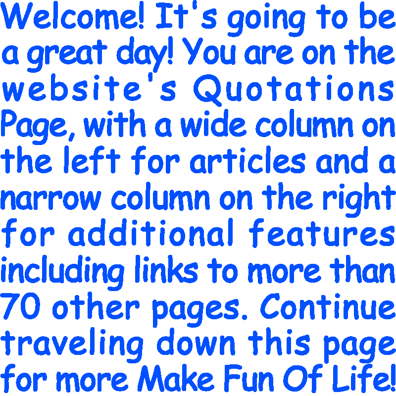 Welcome! It’s going to be a great day! You are on the website’s Quotations Page, with a wide column on the left for articles and a narrow column on the right for additional features including links to more than 70 other pages. Continue traveling down this page for more Make Fun Of Life!