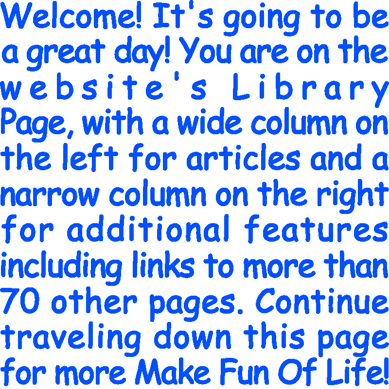 Welcome! It’s going to be a great day! You are on the website’s Library Page, with a wide column on the left for articles and a narrow column on the right for additional features including links to more than 70 other pages. Continue traveling down this page for more Make Fun Of Life!