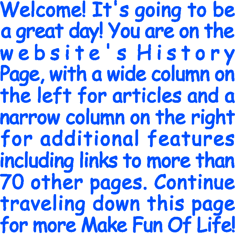 Welcome! It’s going to be a great day! You are on the website’s History Page, with a wide column on the left for articles and a narrow column on the right for additional features including links to more than 70 other pages. Continue traveling down this page for more Make Fun Of Life!