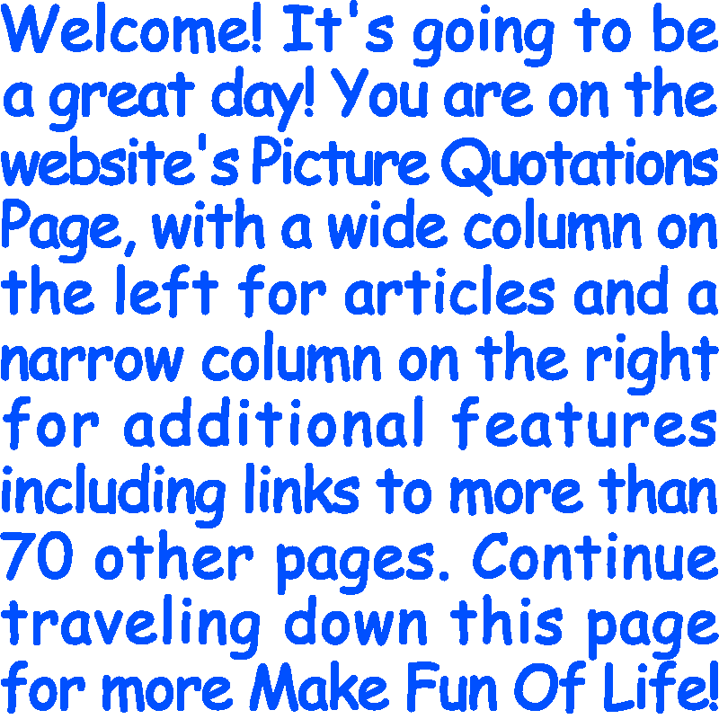 Welcome! It’s going to be a great day! You are on the website’s Picture Quotations Page, with a wide column on the left for articles and a narrow column on the right for additional features including links to more than 70 other pages. Continue traveling down this page for more Make Fun Of Life!