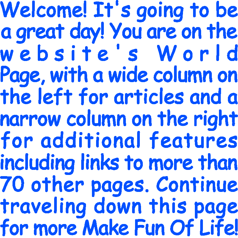 Welcome! It’s going to be a great day! You are on the website’s World Page, with a wide column on the left for articles and a narrow column on the right for additional features including links to more than 70 other pages. Continue traveling down this page for more Make Fun Of Life!
