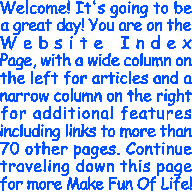 Welcome! It’s going to be a great day! You are on the Website Index Page, with a wide column on the left for articles and a narrow column on the right for additional features including links to more than 70 other pages. Continue traveling down this page for more Make Fun Of Life!