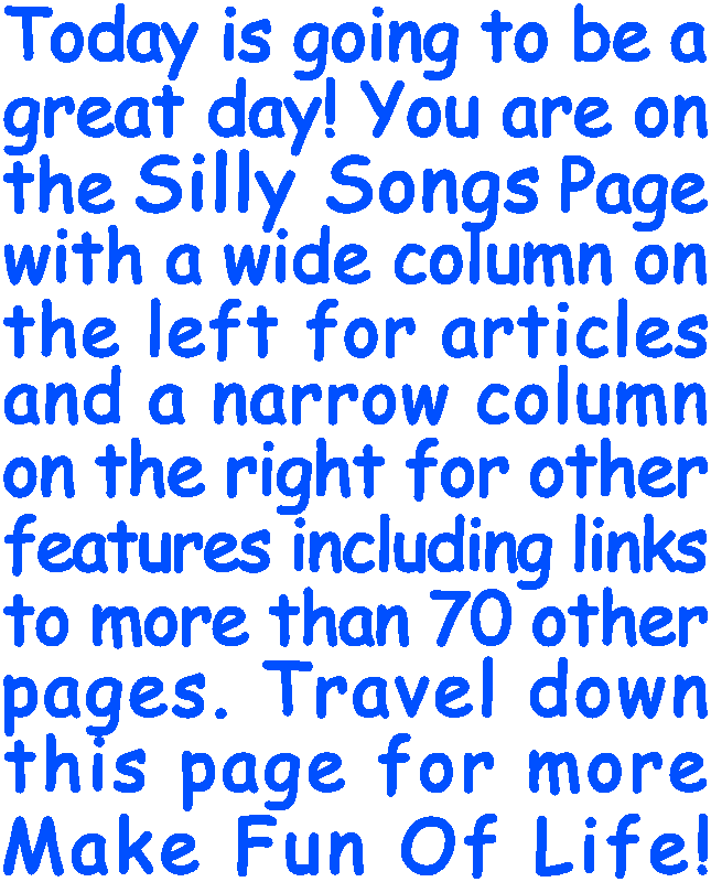Today is going to be a great day! You are on the Silly Songs Page with a wide column on the left for articles and a narrow column on the right for other features including links to more than 70 other pages. Travel down this page for more Make Fun Of Life!