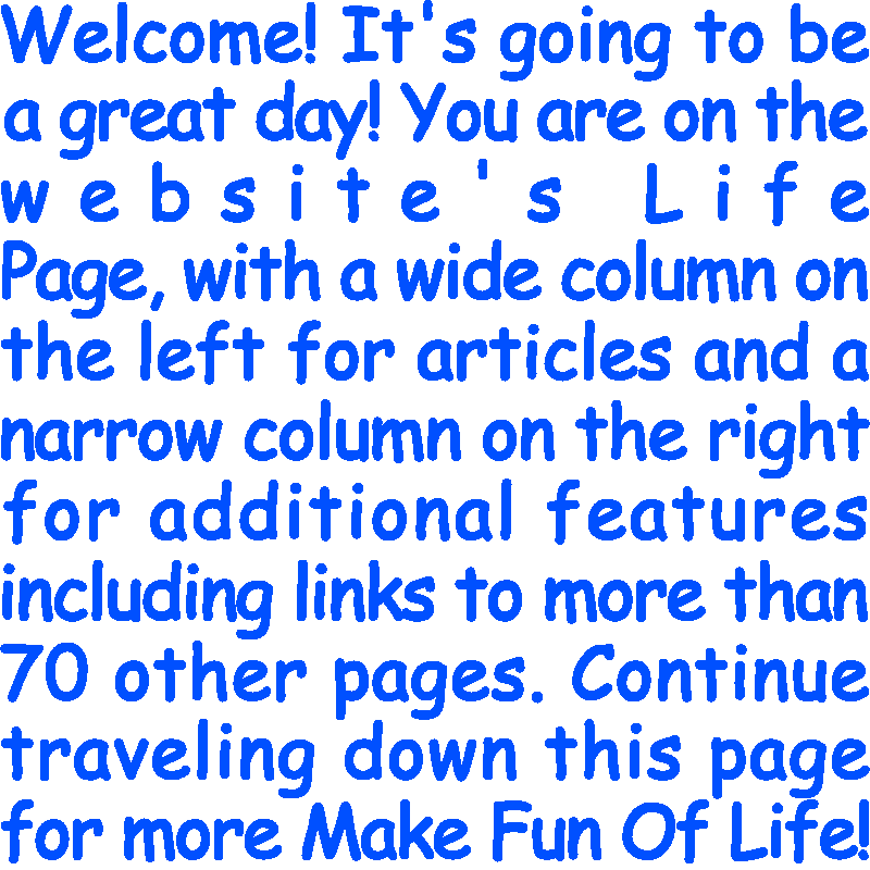 Welcome! It’s going to be a great day! You are on the website’s Life Page, with a wide column on the left for articles and a narrow column on the right for additional features including links to more than 70 other pages. Continue traveling down this page for more Make Fun Of Life!