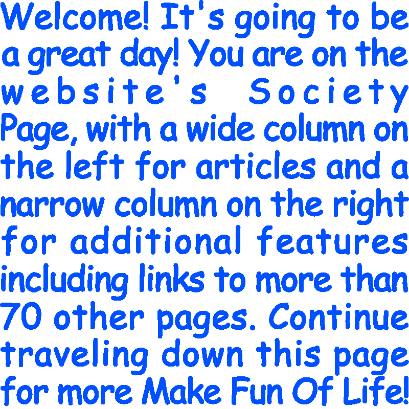 Welcome! It’s going to be a great day! You are on the website’s Society Page, with a wide column on the left for articles and a narrow column on the right for additional features including links to more than 70 other pages. Continue traveling down this page for more Make Fun Of Life!