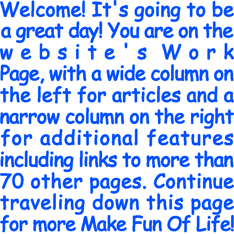 Welcome! It’s going to be a great day! You are on the website’s Work Page, with a wide column on the left for articles and a narrow column on the right for additional features including links to more than 70 other pages. Continue traveling down this page for more Make Fun Of Life!