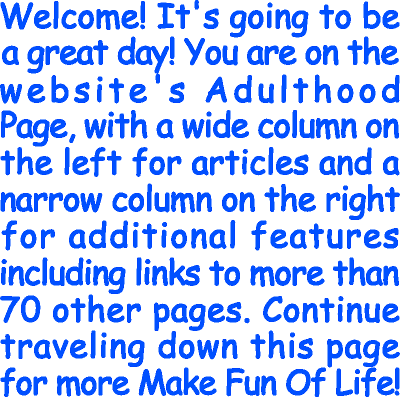 Welcome! It’s going to be a great day! You are on the website’s Adulthood Page, with a wide column on the left for articles and a narrow column on the right for additional features including links to more than 70 other pages. Continue traveling down this page for more Make Fun Of Life!
