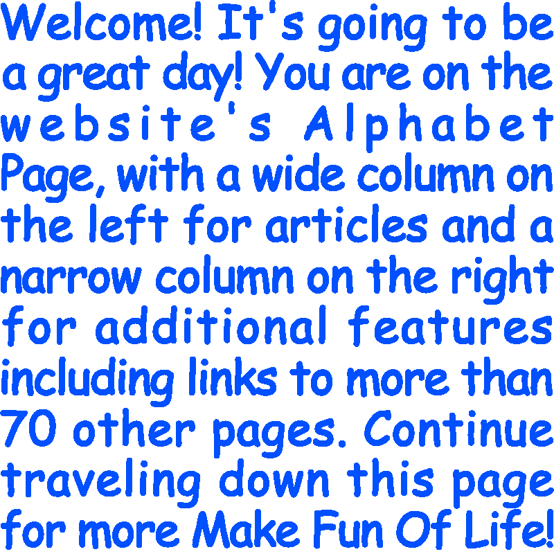 Welcome! It’s going to be a great day! You are on the website’s Alphabet Page, with a wide column on the left for articles and a narrow column on the right for additional features including links to more than 70 other pages. Continue traveling down this page for more Make Fun Of Life!