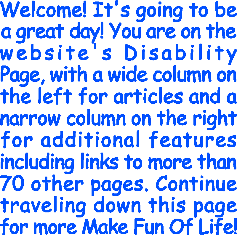 Welcome! It’s going to be a great day! You are on the website’s Disability Page, with a wide column on the left for articles and a narrow column on the right for additional features including links to more than 70 other pages. Continue traveling down this page for more Make Fun Of Life!