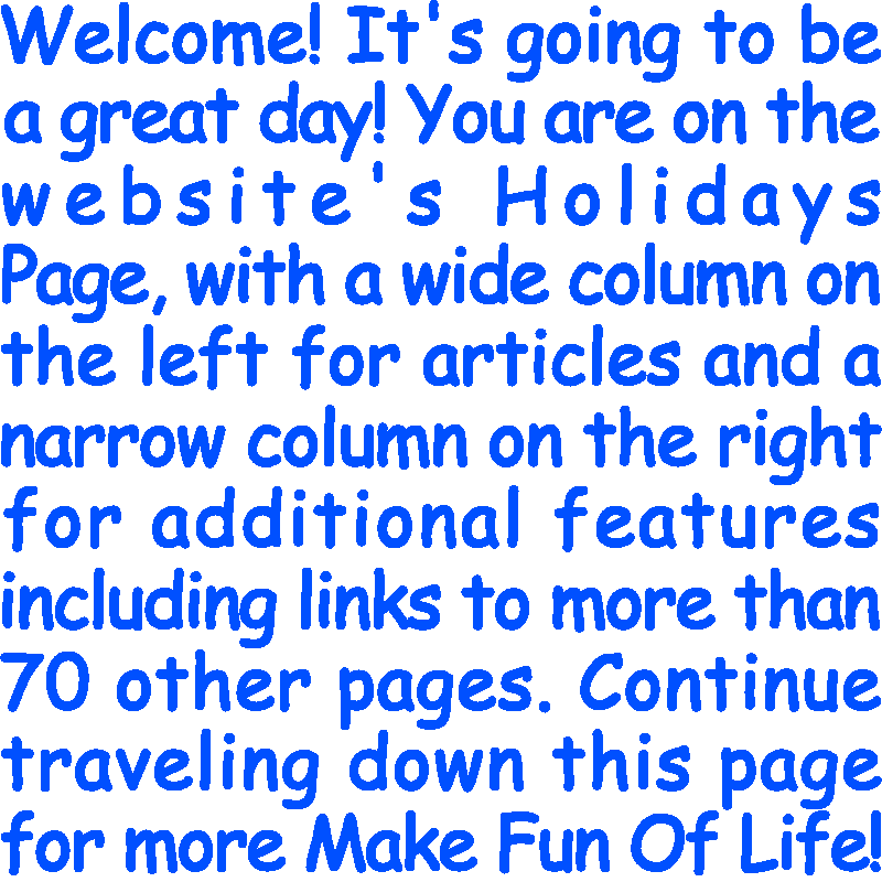 Welcome! It’s going to be a great day! You are on the website’s Holidays Page, with a wide column on the left for articles and a narrow column on the right for additional features including links to more than 70 other pages. Continue traveling down this page for more Make Fun Of Life!