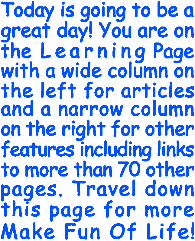 Today is going to be a great day! You are on the Learning Page with a wide column on the left for articles and a narrow column on the right for other features including links to more than 70 other pages. Travel down this page for more Make Fun Of Life!