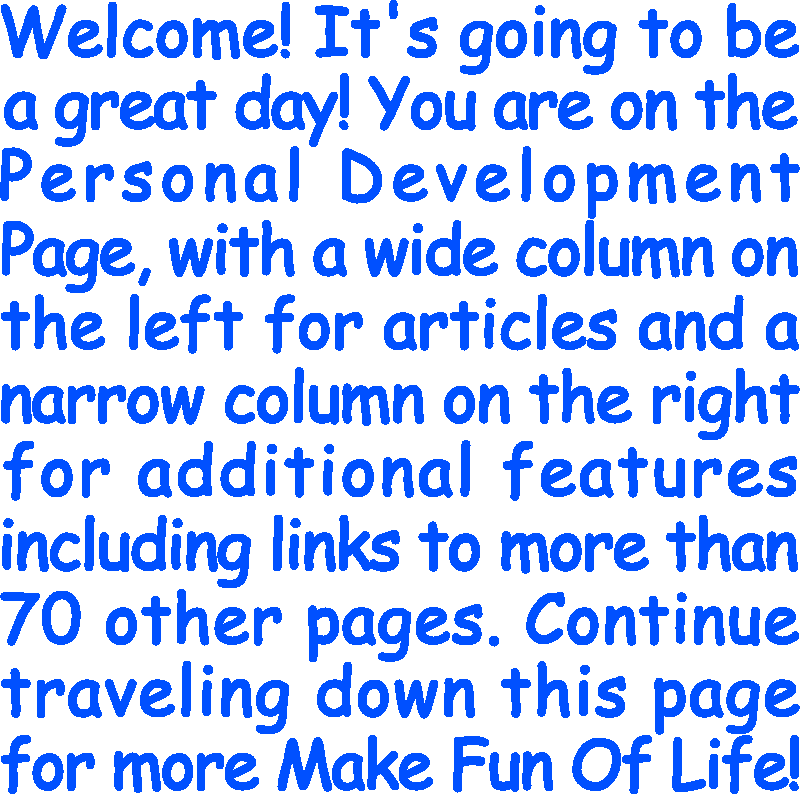 Welcome! It’s going to be a great day! You are on the Personal Development Page, with a wide column on the left for articles and a narrow column on the right for additional features including links to more than 70 other pages. Continue traveling down this page for more Make Fun Of Life!