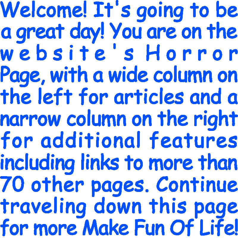 Welcome! It’s going to be a great day! You are on the website’s Horror Page, with a wide column on the left for articles and a narrow column on the right for additional features including links to more than 70 other pages. Continue traveling down this page for more Make Fun Of Life!
