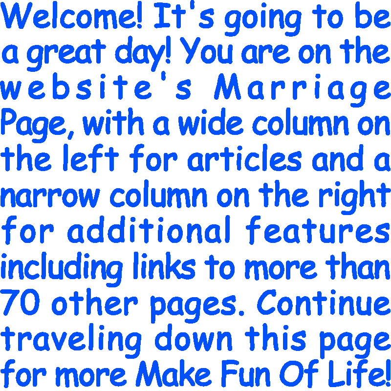 Welcome! It’s going to be a great day! You are on the website’s Marriage Page, with a wide column on the left for articles and a narrow column on the right for additional features including links to more than 70 other pages. Continue traveling down this page for more Make Fun Of Life!
