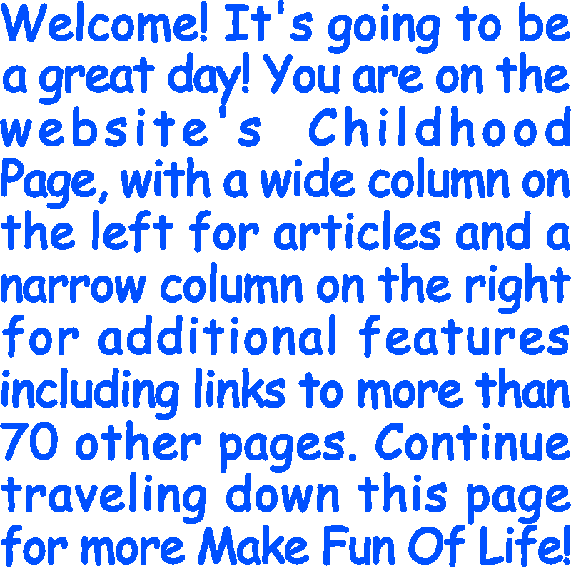 Welcome! It’s going to be a great day! You are on the website’s Childhood Page, with a wide column on the left for articles and a narrow column on the right for additional features including links to more than 70 other pages. Continue traveling down this page for more Make Fun Of Life!