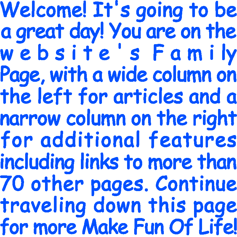 Welcome! It’s going to be a great day! You are on the website’s Family Page, with a wide column on the left for articles and a narrow column on the right for additional features including links to more than 70 other pages. Continue traveling down this page for more Make Fun Of Life!