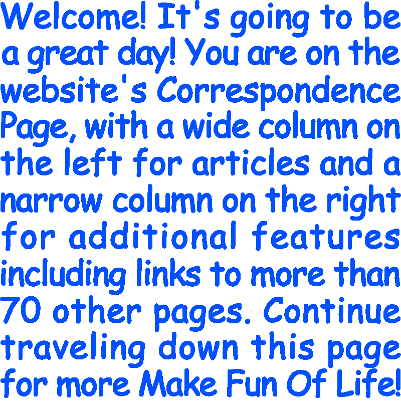 Welcome! It’s going to be a great day! You are on the website’s Correspondence Page, with a wide column on the left for articles and a narrow column on the right for additional features including links to more than 70 other pages. Continue traveling down this page for more Make Fun Of Life!