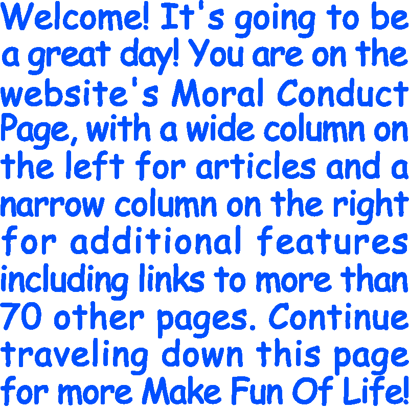 Welcome! It’s going to be a great day! You are on the website’s Moral Conduct Page, with a wide column on the left for articles and a narrow column on the right for additional features including links to more than 70 other pages. Continue traveling down this page for more Make Fun Of Life!