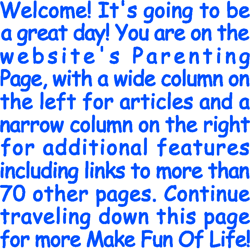 Welcome! It’s going to be a great day! You are on the website’s Parenting Page, with a wide column on the left for articles and a narrow column on the right for additional features including links to more than 70 other pages. Continue traveling down this page for more Make Fun Of Life!