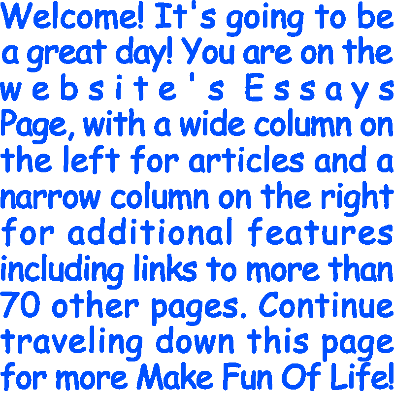 Welcome! It’s going to be a great day! You are on the website’s Essays Page, with a wide column on the left for articles and a narrow column on the right for additional features including links to more than 70 other pages. Continue traveling down this page for more Make Fun Of Life!