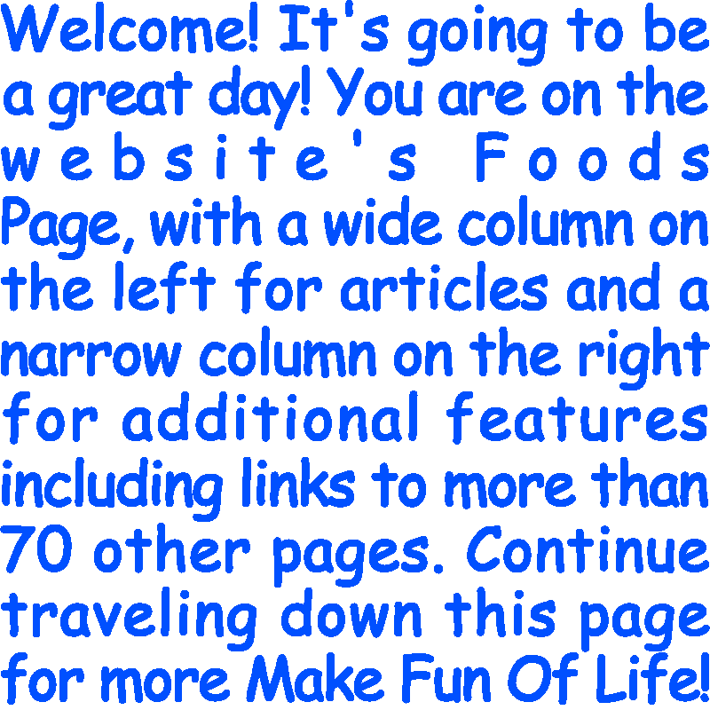 Welcome! It’s going to be a great day! You are on the website’s Foods Page, with a wide column on the left for articles and a narrow column on the right for additional features including links to more than 70 other pages. Continue traveling down this page for more Make Fun Of Life!