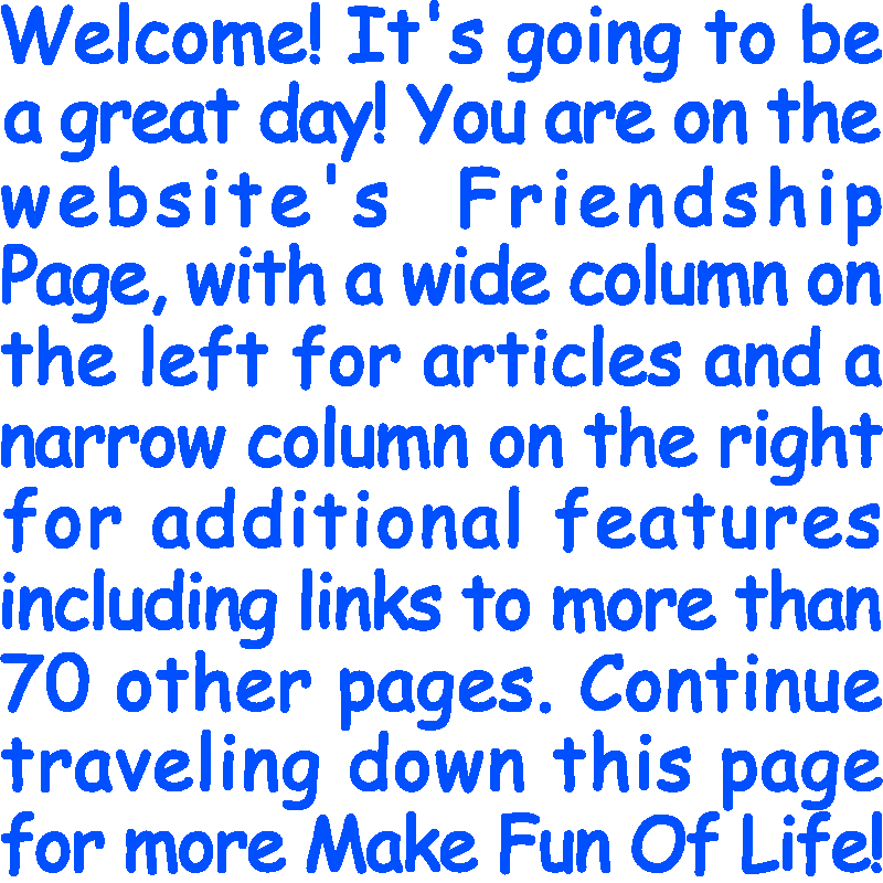 Welcome! It’s going to be a great day! You are on the website’s Friendship Page, with a wide column on the left for articles and a narrow column on the right for additional features including links to more than 70 other pages. Continue traveling down this page for more Make Fun Of Life!