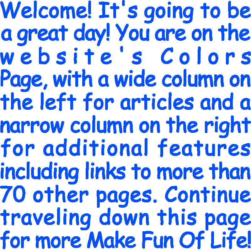 Welcome! It’s going to be a great day! You are on the website’s Colors Page, with a wide column on the left for articles and a narrow column on the right for additional features including links to more than 70 other pages. Continue traveling down this page for more Make Fun Of Life!