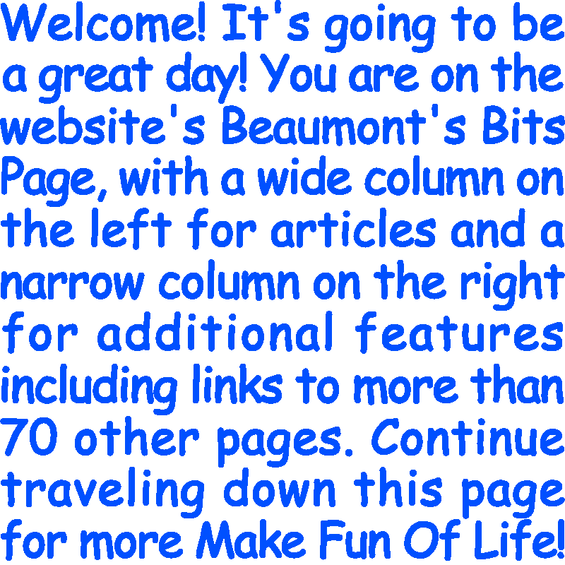Welcome! It’s going to be a great day! You are on the website’s Beaumont's Bits Page, with a wide column on the left for articles and a narrow column on the right for additional features including links to more than 70 other pages. Continue traveling down this page for more Make Fun Of Life!