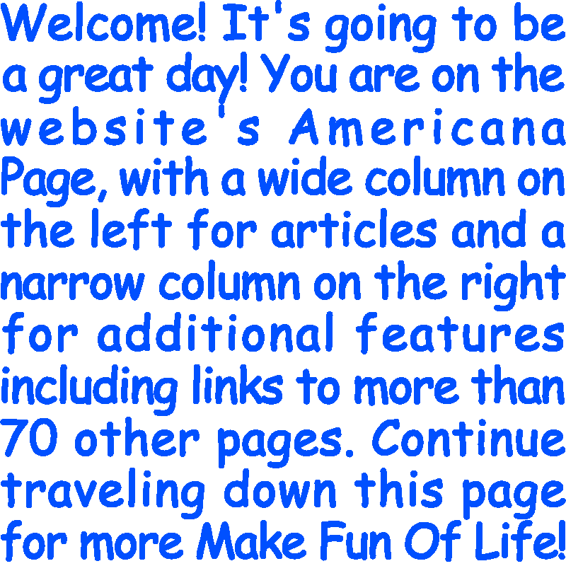 Welcome! It’s going to be a great day! You are on the website’s Americana Page, with a wide column on the left for articles and a narrow column on the right for additional features including links to more than 70 other pages. Continue traveling down this page for more Make Fun Of Life!