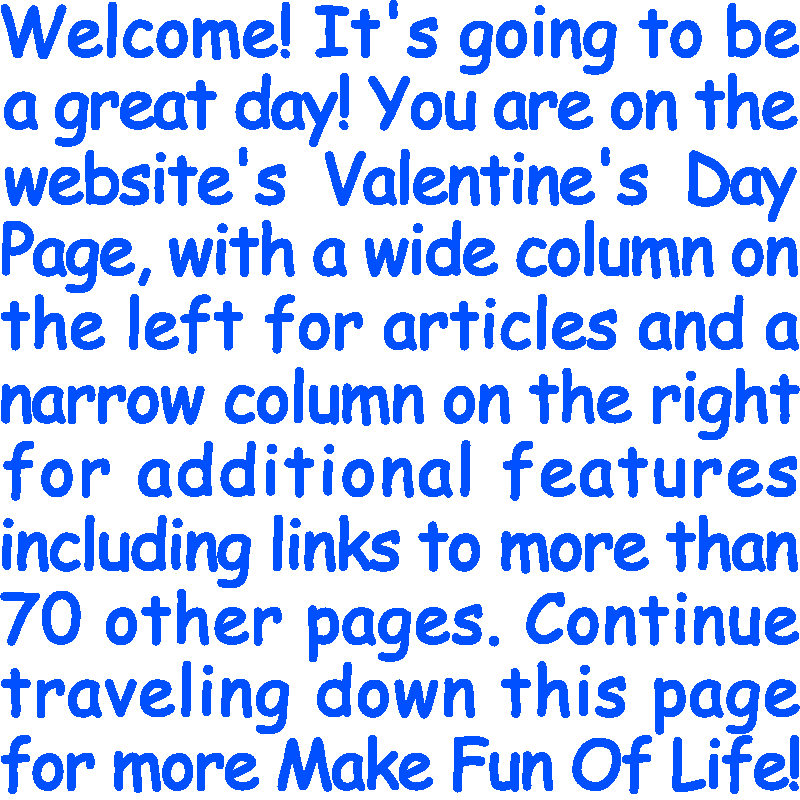 Welcome! It’s going to be a great day! You are on the website’s Valentine's Day Page, with a wide column on the left for articles and a narrow column on the right for additional features including links to more than 70 other pages. Continue traveling down this page for more Make Fun Of Life!
