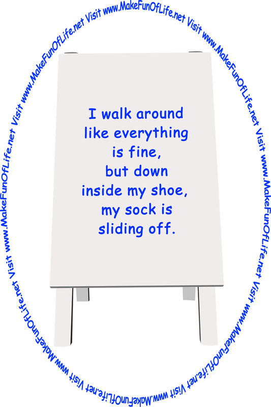 Picture of a sign printed with the words, ‘I walk around like everything is fine, but down inside my shoe,  my sock is sliding off,’ and the words, ‘Visit www.MakeFunOfLife.net.’