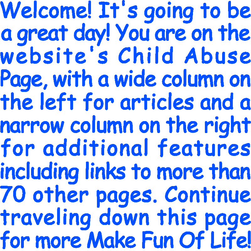 Welcome! It’s going to be a great day! You are on the website’s Child Abuse Page, with a wide column on the left for articles and a narrow column on the right for additional features including links to more than 70 other pages. Continue traveling down this page for more Make Fun Of Life!