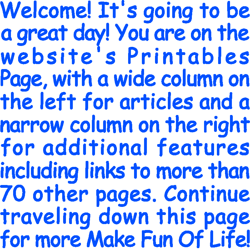 Welcome! It’s going to be a great day! You are on the website’s Printables Page, with a wide column on the left for articles and a narrow column on the right for additional features including links to more than 70 other pages. Continue traveling down this page for more Make Fun Of Life!