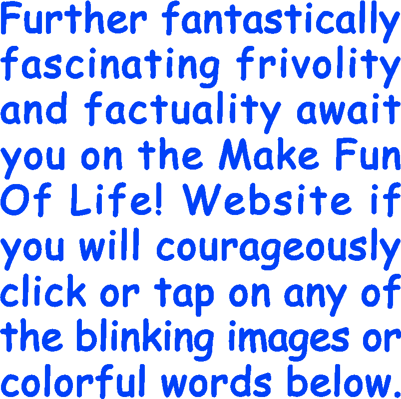 Further fantastically fascinating frivolity and factuality await you on the Make Fun Of Life! Website if you will courageously click or tap on any of the blinking images or colorful words below.