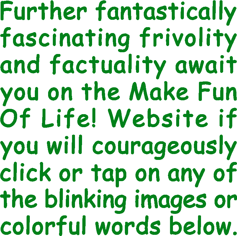 Further fantastically fascinating frivolity and factuality await you on the Make Fun Of Life! Website if you will courageously click or tap on any of the blinking images or colorful words below.