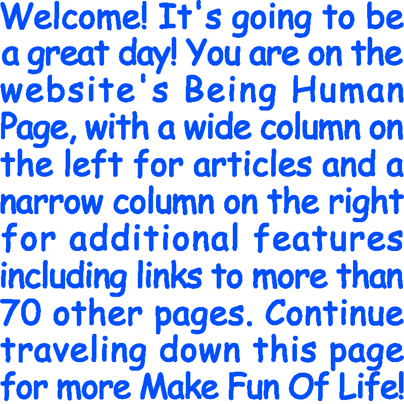 Welcome! It’s going to be a great day! You are on the website’s Being Human Page, with a wide column on the left for articles and a narrow column on the right for additional features including links to more than 70 other pages. Continue traveling down this page for more Make Fun Of Life!