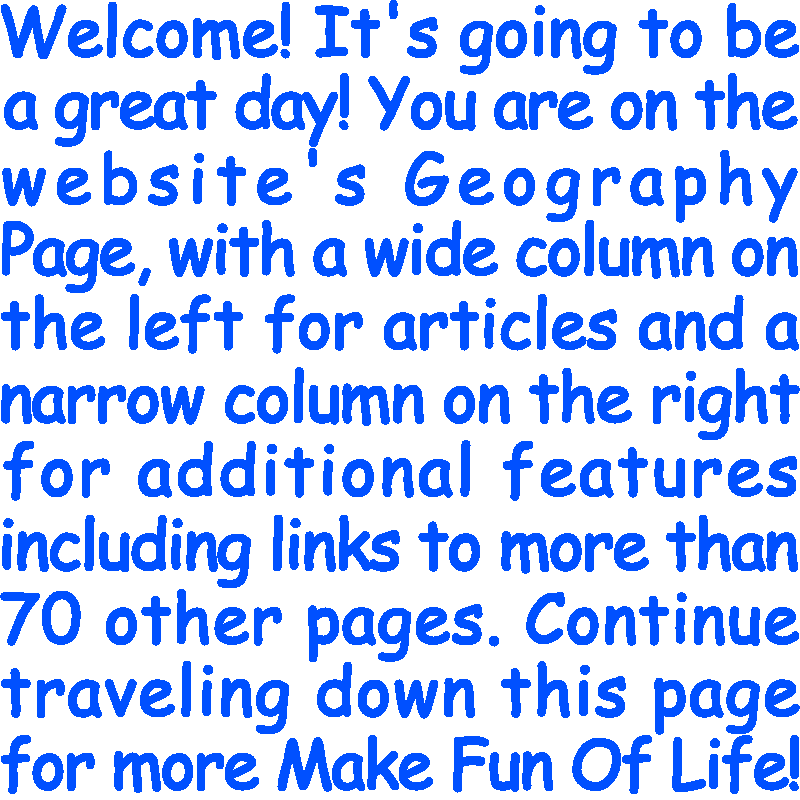 Welcome! It’s going to be a great day! You are on the website’s Geography Page, with a wide column on the left for articles and a narrow column on the right for additional features including links to more than 70 other pages. Continue traveling down this page for more Make Fun Of Life!