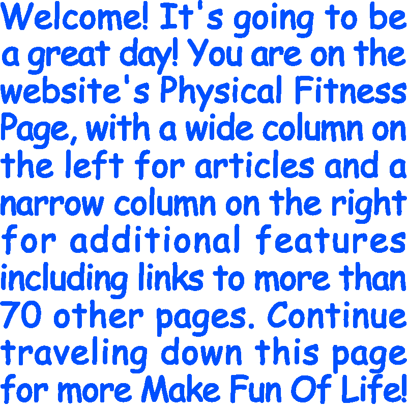 Welcome! It’s going to be a great day! You are on the website’s Physical Fitness Page, with a wide column on the left for articles and a narrow column on the right for additional features including links to more than 70 other pages. Continue traveling down this page for more Make Fun Of Life!