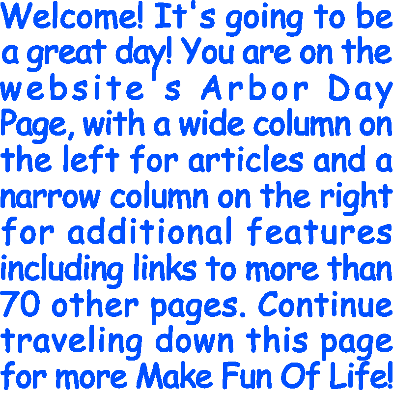 Welcome! It’s going to be a great day! You are on the website’s Arbor Day Page, with a wide column on the left for articles and a narrow column on the right for additional features including links to more than 70 other pages. Continue traveling down this page for more Make Fun Of Life!