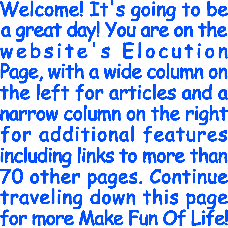 Welcome! It’s going to be a great day! You are on the website’s Elocution Page, with a wide column on the left for articles and a narrow column on the right for additional features including links to more than 70 other pages. Continue traveling down this page for more Make Fun Of Life!
