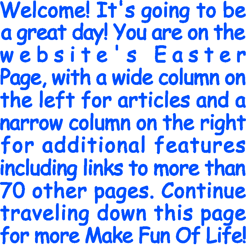 Welcome! It’s going to be a great day! You are on the website’s Easter Page, with a wide column on the left for articles and a narrow column on the right for additional features including links to more than 70 other pages. Continue traveling down this page for more Make Fun Of Life!