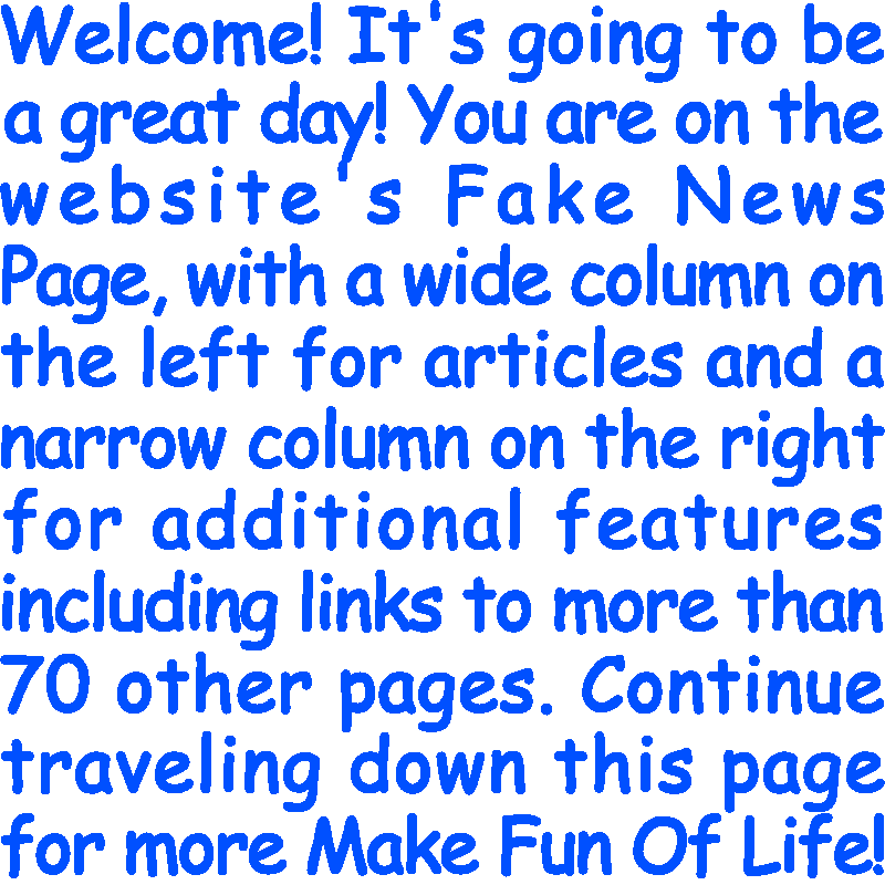 Welcome! It’s going to be a great day! You are on the website’s Fake News Page, with a wide column on the left for articles and a narrow column on the right for additional features including links to more than 70 other pages. Continue traveling down this page for more Make Fun Of Life!