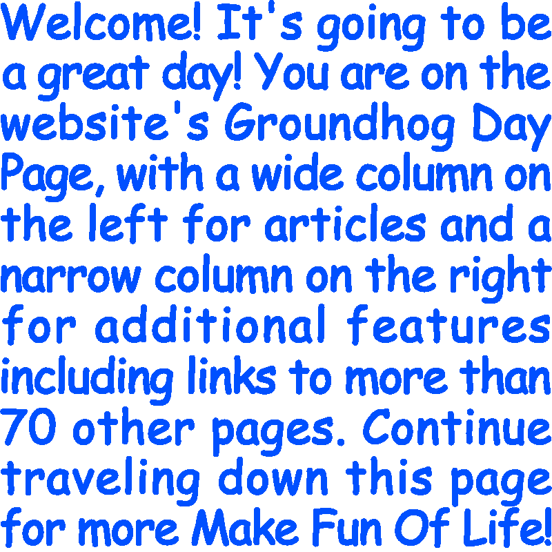 Welcome! It’s going to be a great day! You are on the website’s Groundhog Day Page, with a wide column on the left for articles and a narrow column on the right for additional features including links to more than 70 other pages. Continue traveling down this page for more Make Fun Of Life!