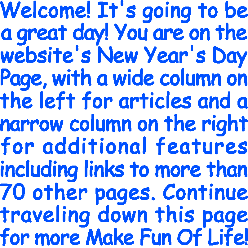 Welcome! It’s going to be a great day! You are on the website’s New Year's Day Page, with a wide column on the left for articles and a narrow column on the right for additional features including links to more than 70 other pages. Continue traveling down this page for more Make Fun Of Life!